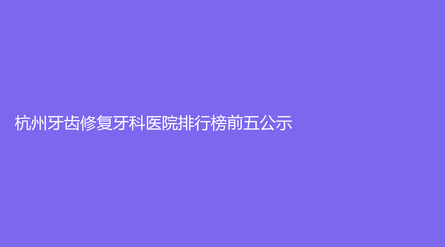 杭州牙齿修复牙科医院排行榜前五公示!浙江杭州上扬口腔医院、杭州洁奥口腔门诊部(萧山区)、杭州临平贝尔口腔门诊部