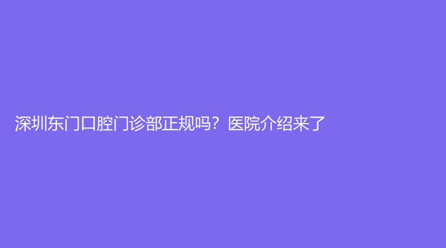 深圳东门口腔门诊部正规吗？医院介绍来了！附医生介绍+网友点评，趁热赶紧来看！