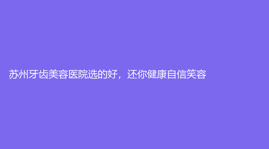 苏州牙齿美容医院选的好，还你健康自信笑容！赶紧点击查看~