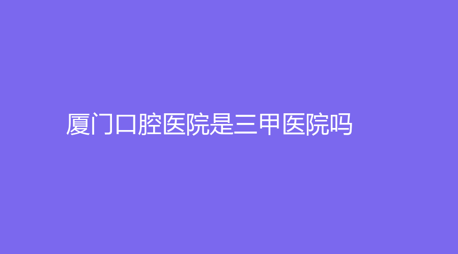 厦门口腔医院是三甲医院吗？医院介绍|收费标准|预约方法来了