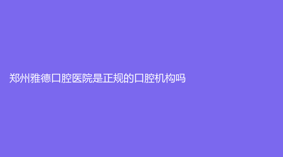 郑州雅德口腔医院是正规的口腔机构吗？口碑怎么样？医院实力+项目+口碑