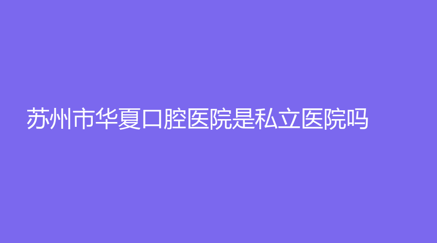 苏州市华夏口腔医院是私立医院吗？可做牙齿矫正吗？附医生简介~