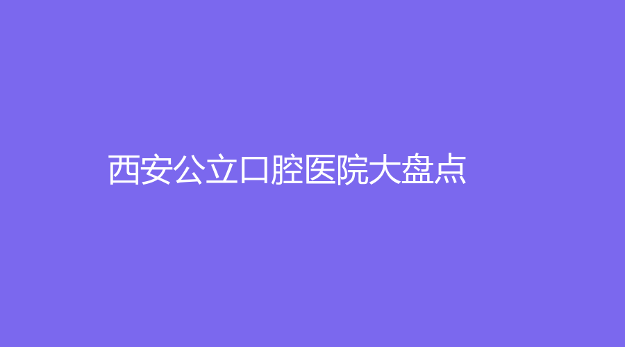 西安公立口腔医院大盘点！上榜医院价格透明，医生水准超高！建议收藏~