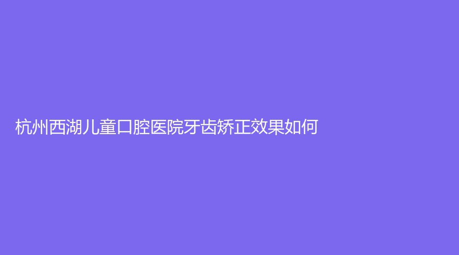 杭州西湖儿童口腔医院牙齿矫正效果如何？刘博文医生技术好吗？