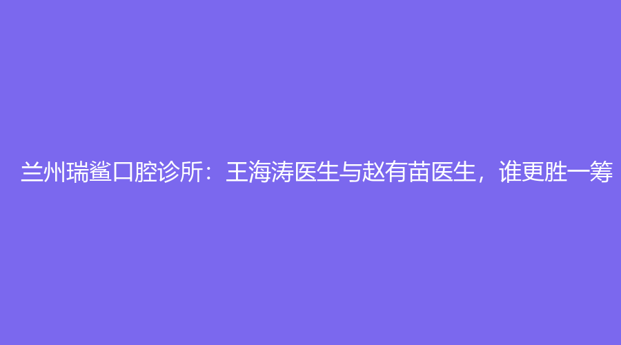 兰州瑞鲨口腔诊所：王海涛医生与赵有苗医生，谁更胜一筹？