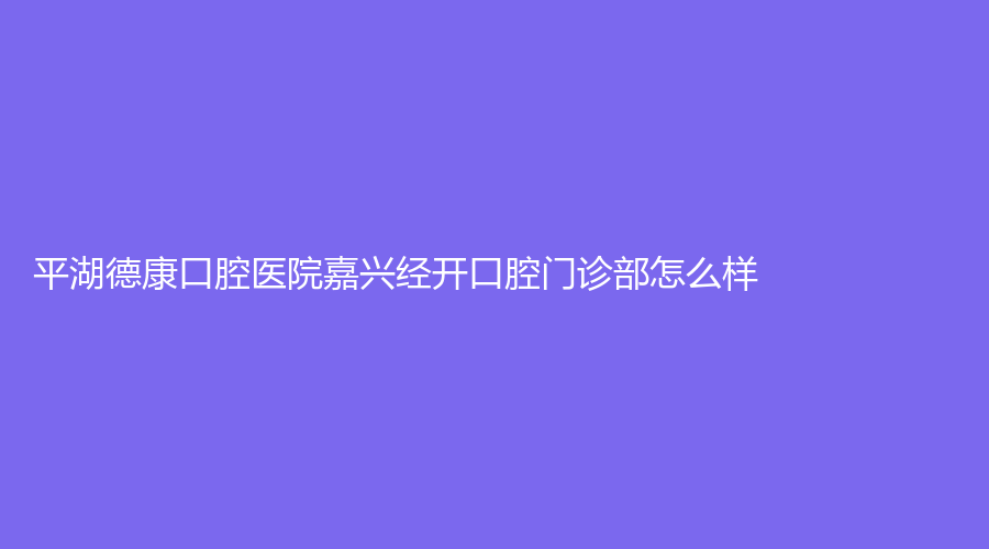 平湖德康口腔医院嘉兴经开口腔门诊部怎么样？孙继英、王文燕实力强口碑好！