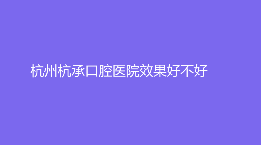 杭州杭承口腔医院效果好不好？有哪些特色项目？医生介绍+擅长项目一览！