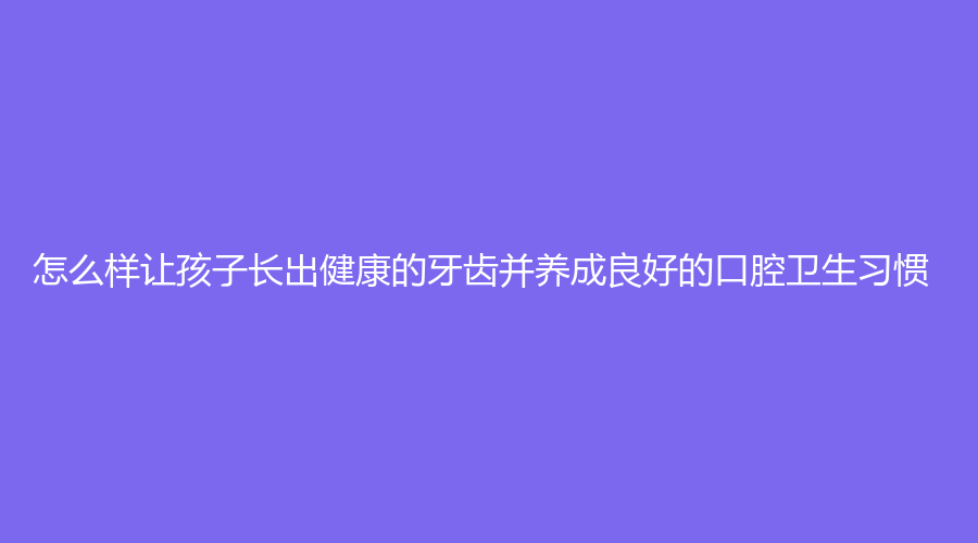 怎么样让孩子长出健康的牙齿并养成良好的口腔卫生习惯?