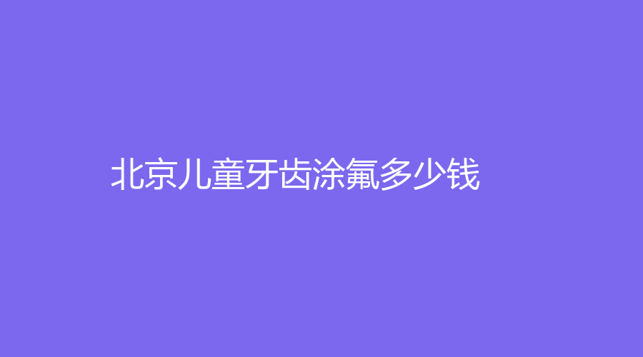 北京儿童牙齿涂氟多少钱？23年价格低至100元起，相关知识在这里