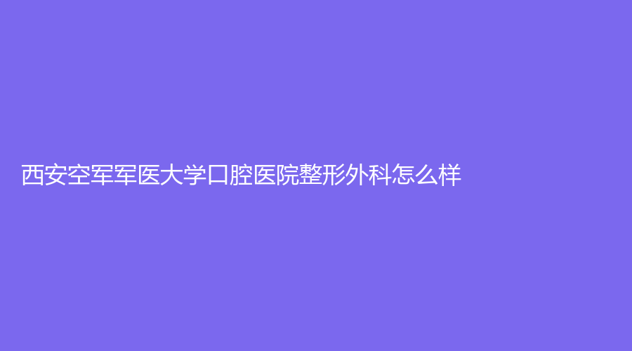 西安空军军医大学口腔医院整形外科怎么样？张曦、晏昕实力强，快来戳
