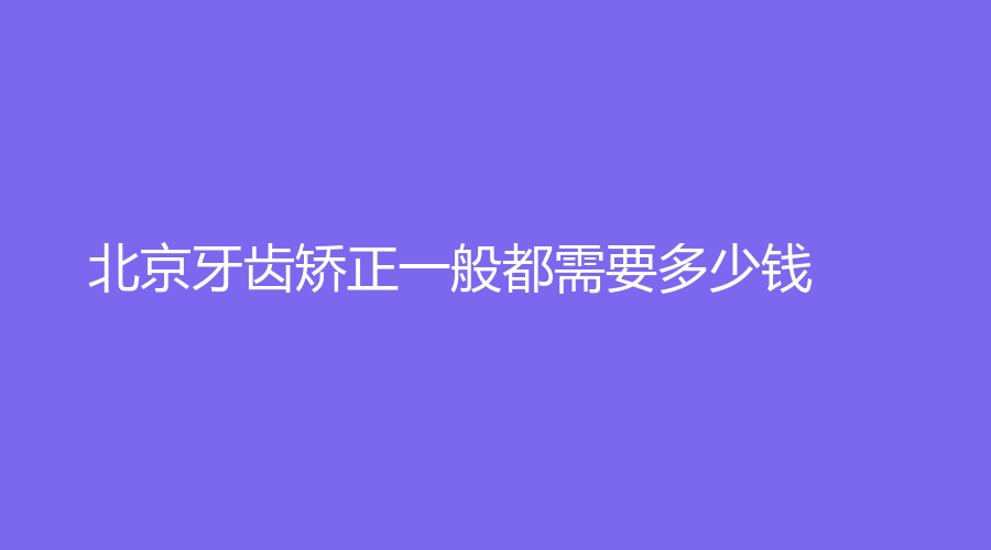 北京牙齿矫正一般都需要多少钱？价格低至6000元