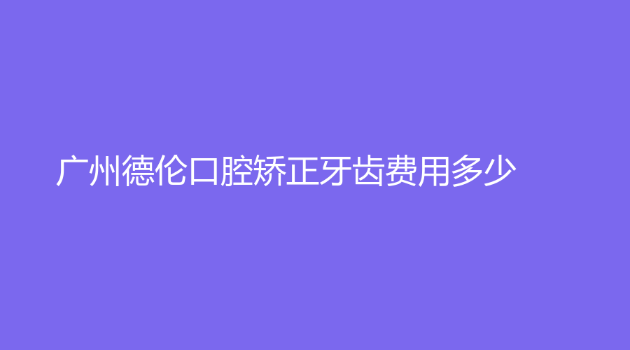 广州德伦口腔矫正牙齿费用多少？医生实力强吗？相关知识看这里