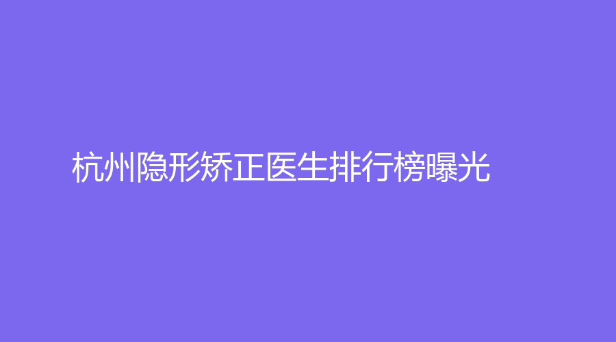 杭州隐形矫正医生排行榜曝光！上榜医生高思奇、马贺实力不容小觑！