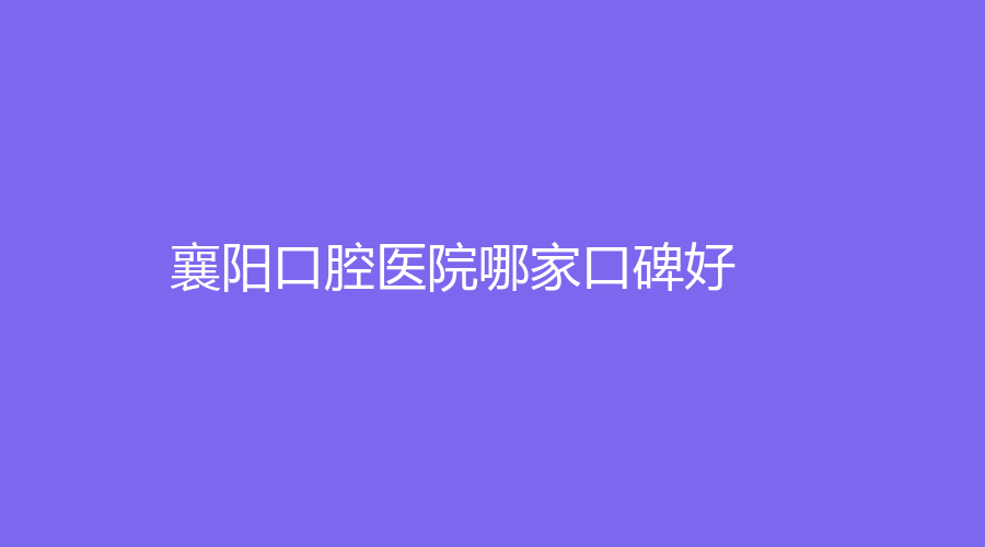 襄阳口腔医院哪家口碑好？这些医院口碑好实力强，正规医院值得收藏！