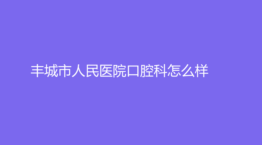 丰城市人民医院口腔科怎么样？医院详情+推荐医生，一站式全面解答