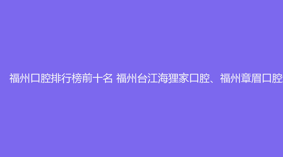 福州口腔排行榜前十名 福州台江海狸家口腔、福州章眉口腔这几家都不错