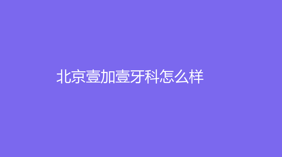 北京壹加壹牙科怎么样？可以进行哪些项目？赶紧点击了解详情吧！