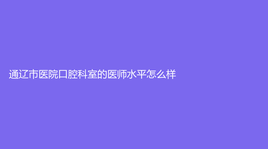 通辽市医院口腔科室的医师水平怎么样？附医院介绍+名医推荐