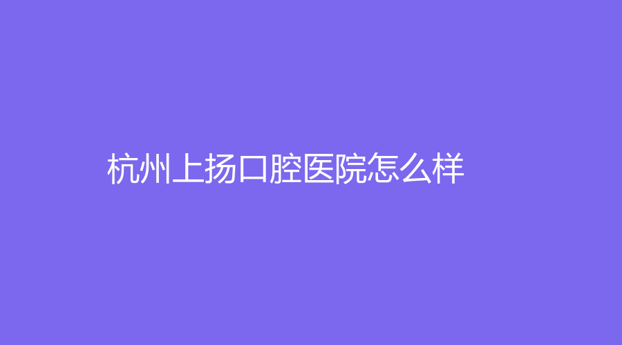 杭州上扬口腔医院怎么样？丁涛和杨箭医生实力强吗？全面解析来了~