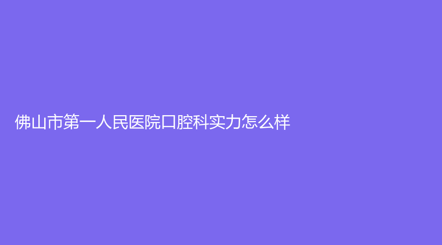 佛山市第一人民医院口腔科实力怎么样？医生资质都怎么样？一文带你了解医院的资质和优势！