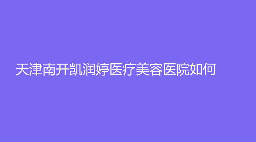 天津南开凯润婷医疗美容医院如何？实力可靠口碑好~选它准没错！