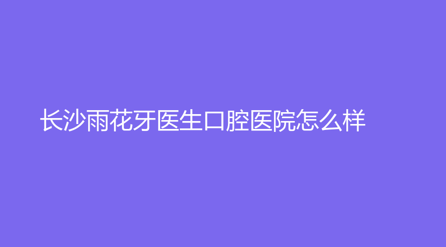 长沙雨花牙医生口腔医院怎么样？有哪些专业的医生坐诊？一起来了解~