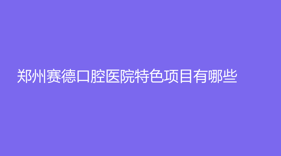 郑州赛德口腔医院特色项目有哪些？哪个实力强？技术在线测评！