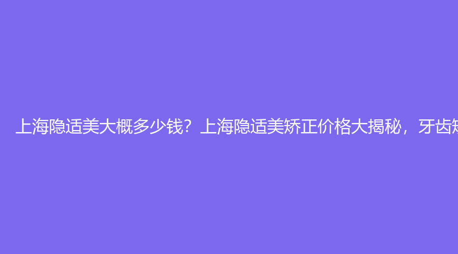 上海隐适美大概多少钱？上海隐适美矫正价格大揭秘，牙齿矫正立省万元！