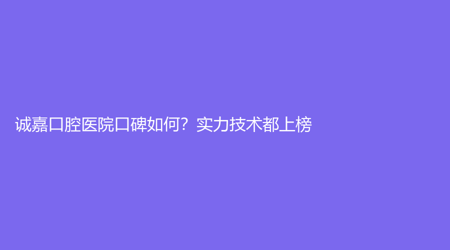 诚嘉口腔医院口碑如何？实力技术都上榜！医院介绍|医生推荐全面解析