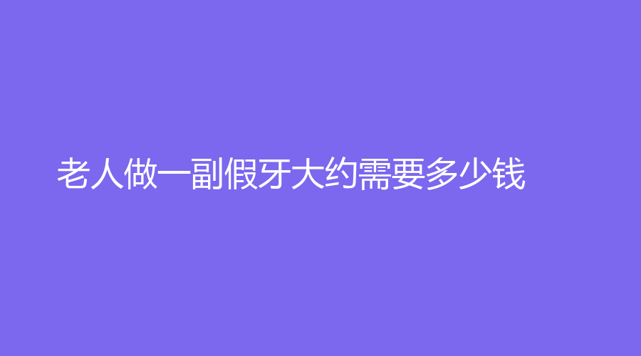 老人做一副假牙大约需要多少钱？带你全面解析假牙，一键收藏查看！