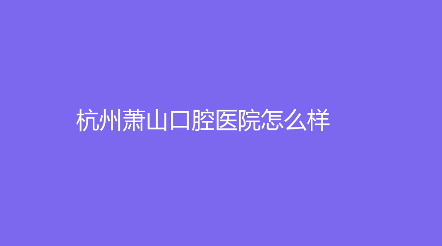 杭州萧山口腔医院怎么样？数字化种植技术强吗？一站式了解~