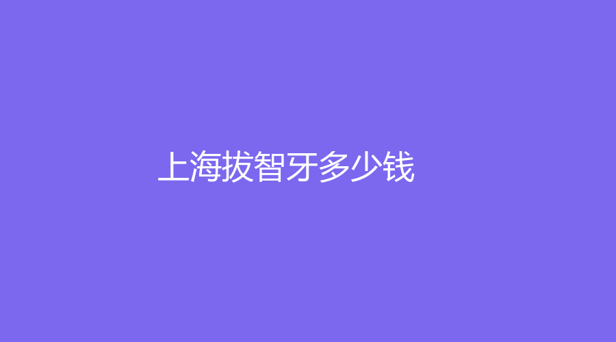 上海拔智牙多少钱？拔智齿的价格在700元左右，23年价格公布了

