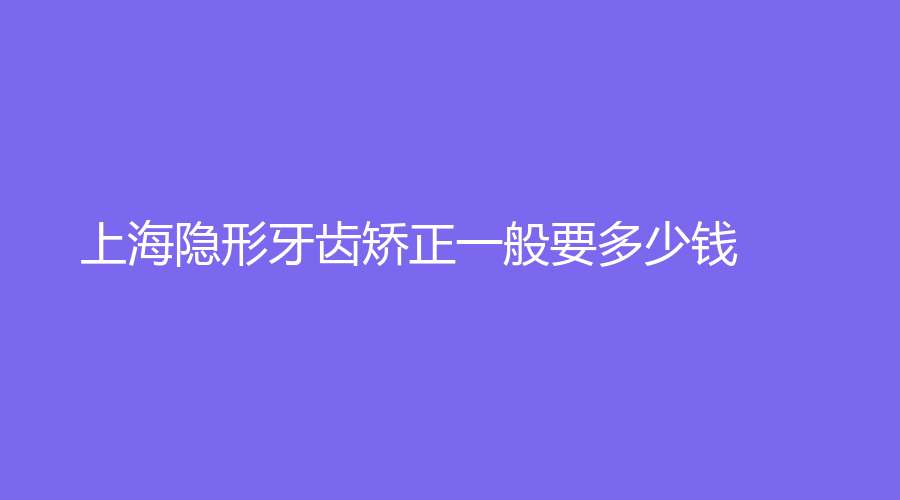 上海隐形牙齿矫正一般要多少钱？隐形牙齿矫正需要多长时间？专业分析来了
