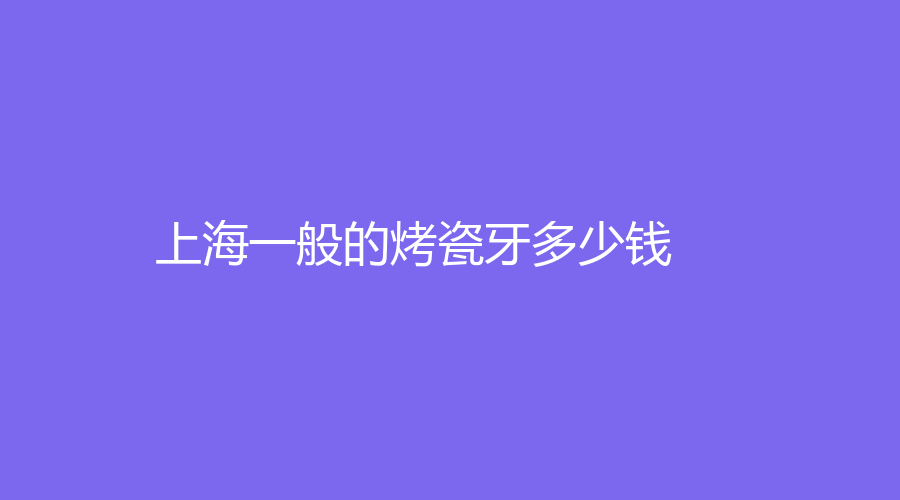 上海一般的烤瓷牙多少钱？能够使用多长时间？文章详情赶紧看
