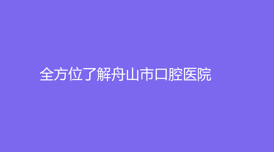 全方位了解舟山市口腔医院，附上医院特色和真实口碑，赶紧收藏！