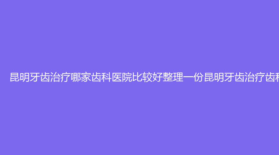 昆明牙齿治疗哪家齿科医院比较好整理一份昆明牙齿治疗齿科医院榜单前十