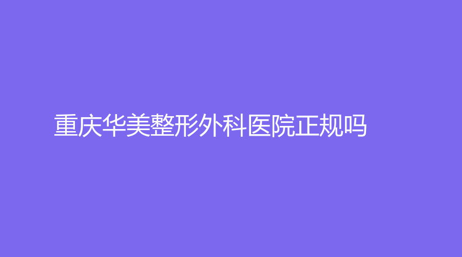 重庆华美整形外科医院正规吗？医院安心选，知名医生推荐~
