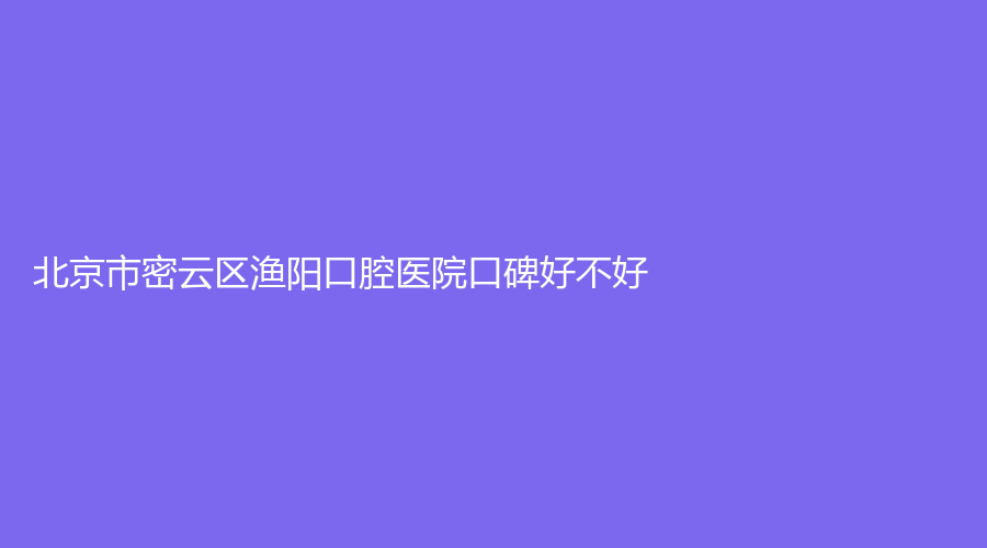 北京市密云区渔阳口腔医院口碑好不好？医生实力怎么样？真实网友点评来了！