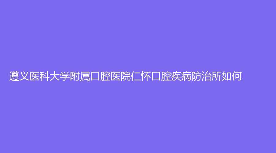 遵义医科大学附属口腔医院仁怀口腔疾病防治所如何？张疆弢、黄瑾等医生推荐！