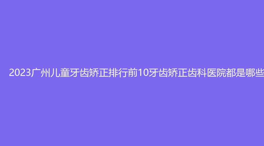 2023广州儿童牙齿矫正排行前10牙齿矫正齿科医院都是哪些机构?
