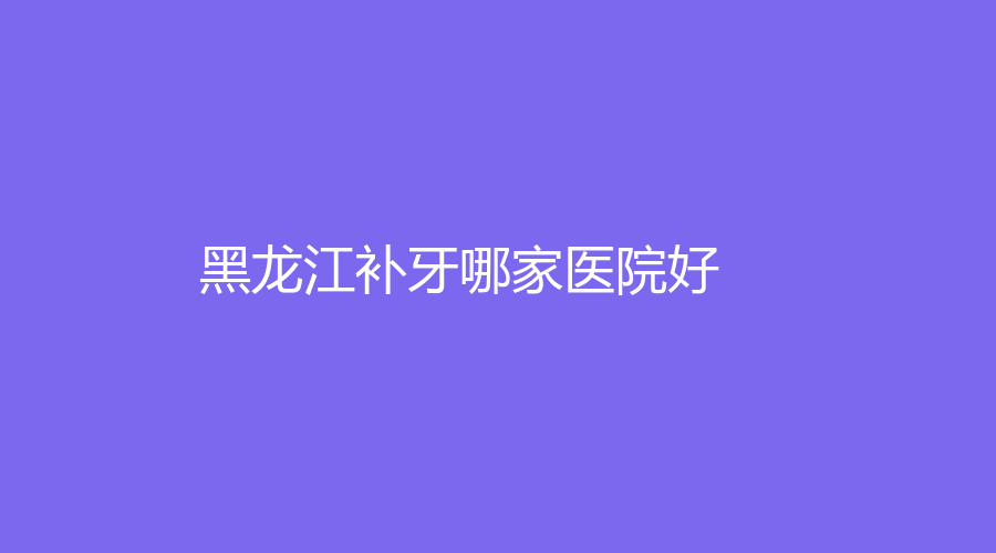 黑龙江补牙哪家医院好？补牙靠谱的专业医院名单曝光！速围观~