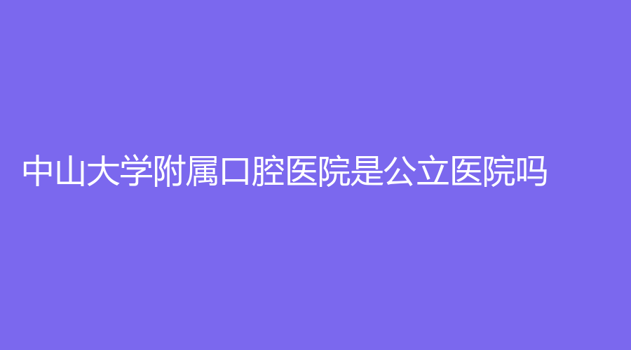 中山大学附属口腔医院是公立医院吗？医院介绍来了！附医生推荐+口碑评价