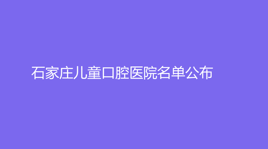 石家庄儿童口腔医院名单公布！这些医院可以放心选择，赶紧收藏！