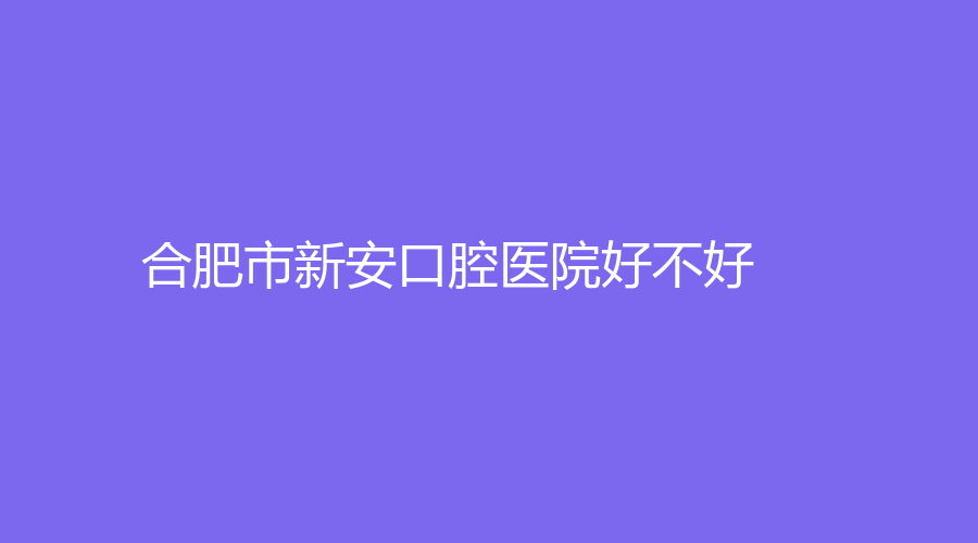 合肥市新安口腔医院好不好？牙齿矫正技术，附吴海珍、袁世海名医简介