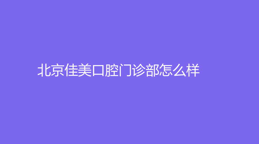 北京佳美口腔门诊部怎么样？正畸技术如何？哪位医生比较好？
