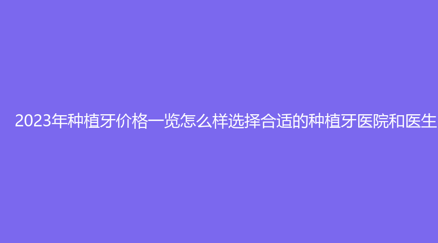 2023年种植牙价格一览怎么样选择合适的种植牙医院和医生