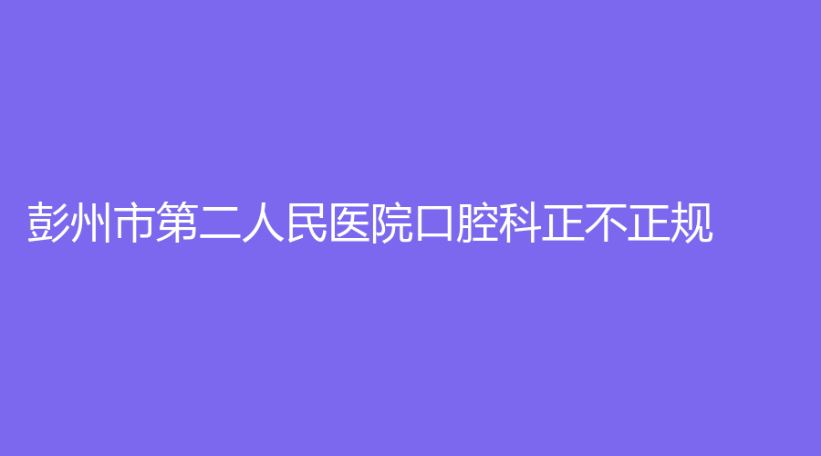 彭州市第二人民医院口腔科正不正规？附上医院详情及名医推荐别错过~