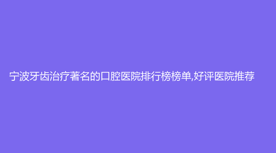 宁波牙齿著名的口腔医院排行榜榜单,好评医院推荐
