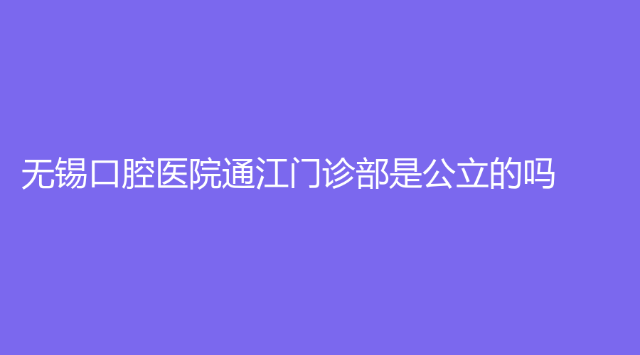 无锡口腔医院通江门诊部是公立的吗？医生实力不凡！附医院+坐诊医生详情！