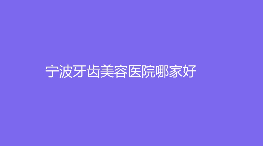 宁波牙齿美容医院哪家好？分享人气榜单，曝光院内详情！速围观~